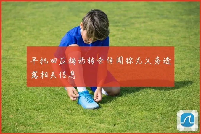 平托回应梅西转会传闻称无义务透露相关信息