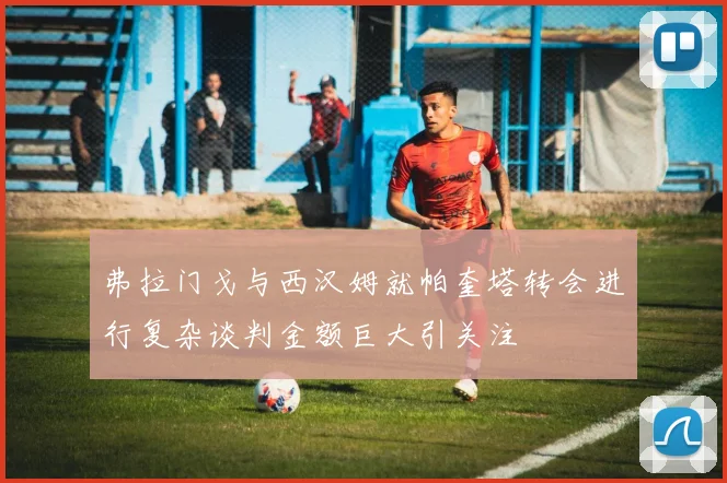 弗拉门戈与西汉姆就帕奎塔转会进行复杂谈判金额巨大引关注