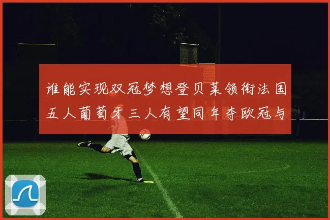 谁能实现双冠梦想登贝莱领衔法国五人葡萄牙三人有望同年夺欧冠与世界杯