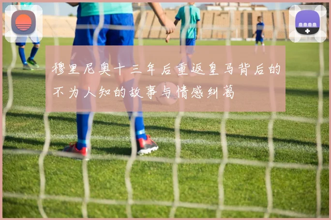 穆里尼奥十三年后重返皇马背后的不为人知的故事与情感纠葛