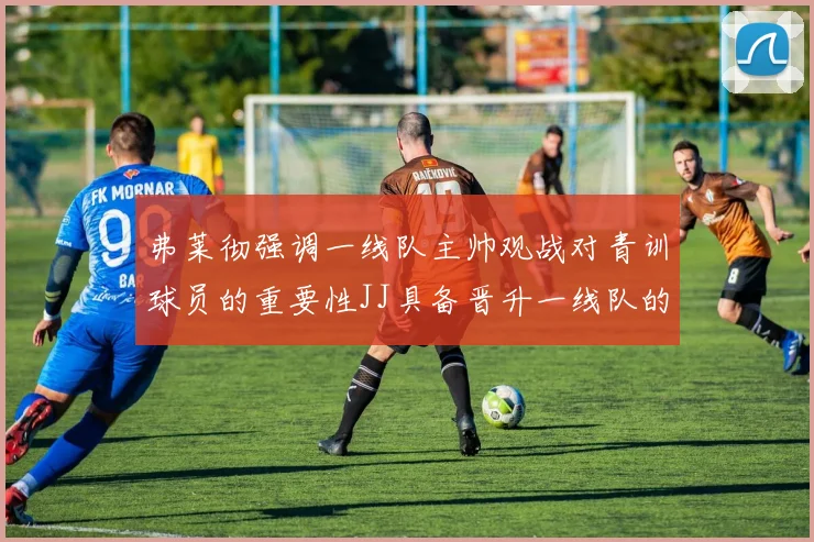 弗莱彻强调一线队主帅观战对青训球员的重要性JJ具备晋升一线队的能力