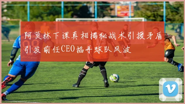 阿莫林下课真相揭秘战术引援矛盾引发前任CEO插手球队风波