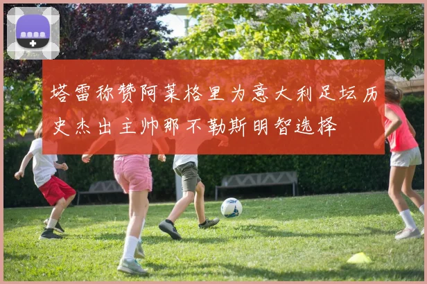塔雷称赞阿莱格里为意大利足坛历史杰出主帅那不勒斯明智选择