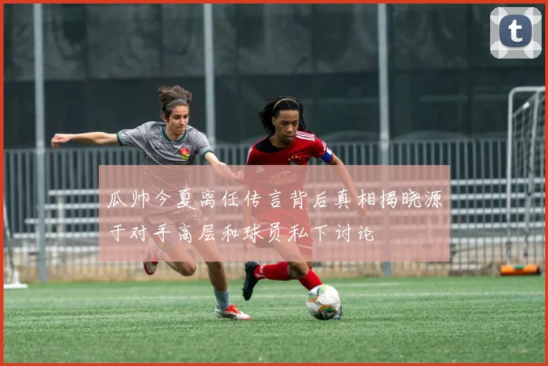 瓜帅今夏离任传言背后真相揭晓源于对手高层和球员私下讨论