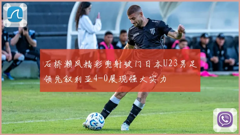 石桥濑风精彩兜射破门日本U23男足领先叙利亚4-0展现强大实力