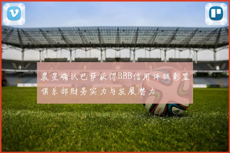 晨星确认巴萨获得BBB信用评级彰显俱乐部财务实力与发展潜力