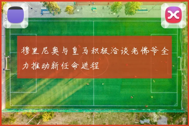 穆里尼奥与皇马积极洽谈老佛爷全力推动新任命进程