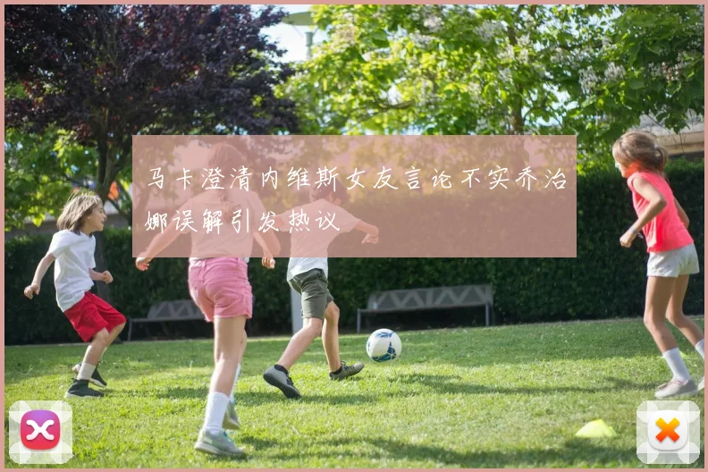 马卡澄清内维斯女友言论不实乔治娜误解引发热议