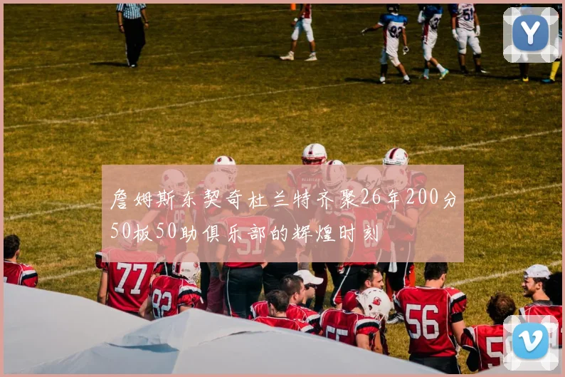 詹姆斯东契奇杜兰特齐聚26年200分50板50助俱乐部的辉煌时刻