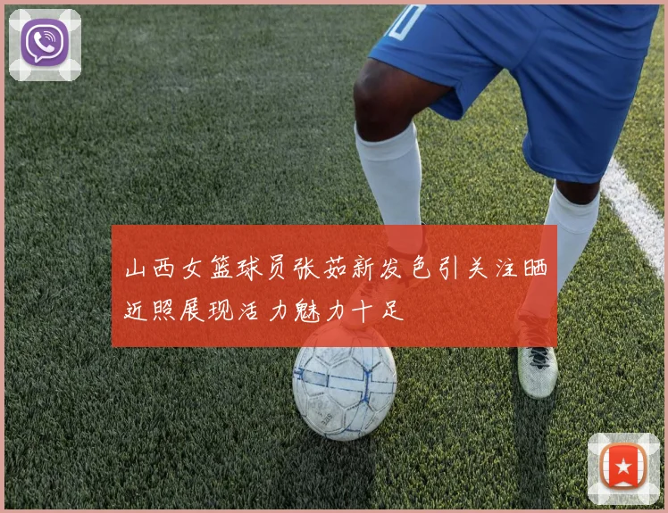 山西女篮球员张茹新发色引关注晒近照展现活力魅力十足