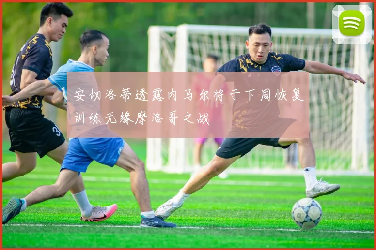 安切洛蒂透露内马尔将于下周恢复训练无缘摩洛哥之战
