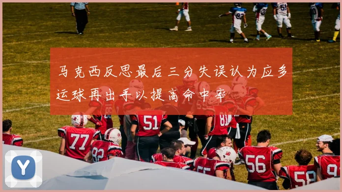 马克西反思最后三分失误认为应多运球再出手以提高命中率