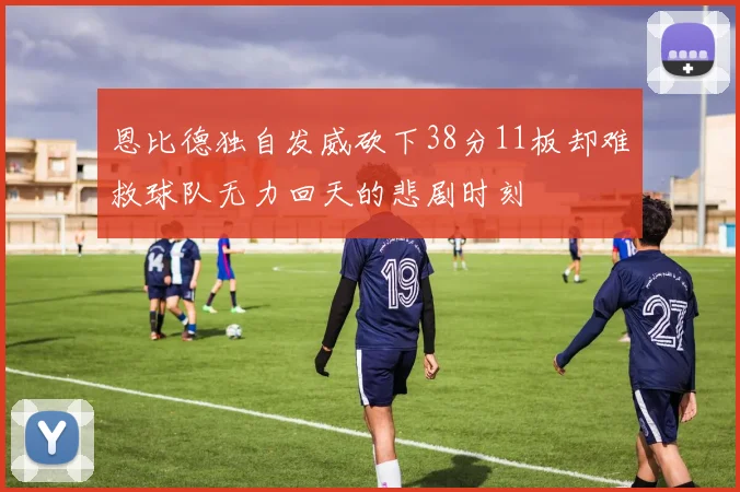恩比德独自发威砍下38分11板却难救球队无力回天的悲剧时刻