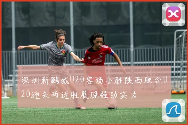 深圳新鹏城U20客场小胜陕西联合U20迎来两连胜展现强劲实力