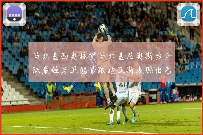 马尔基西奥称赞马尔基尼奥斯为全欧最强后卫能紧跟迪亚斯表现出色