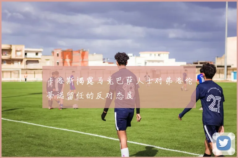 卡洛斯揭露马竞巴萨人士对弗洛伦蒂诺留任的反对态度