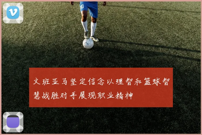 文班亚马坚定信念以理智和篮球智慧战胜对手展现职业精神