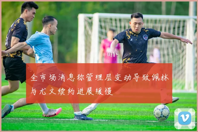 全市场消息称管理层变动导致佩林与尤文续约进展缓慢
