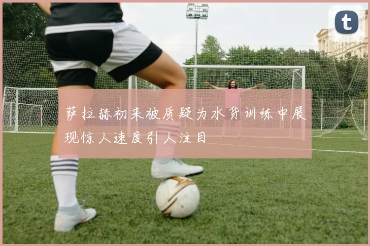 萨拉赫初来被质疑为水货训练中展现惊人速度引人注目