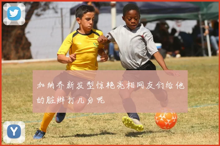 加纳乔新发型惊艳亮相网友们给他的脏辫打几分呢