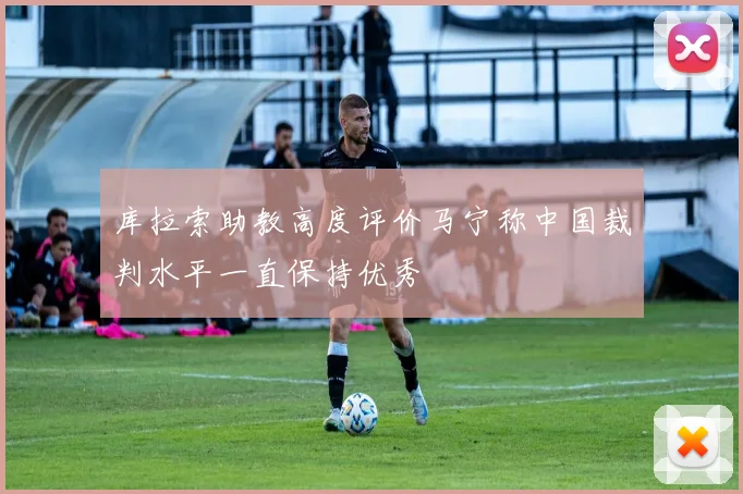 库拉索助教高度评价马宁称中国裁判水平一直保持优秀