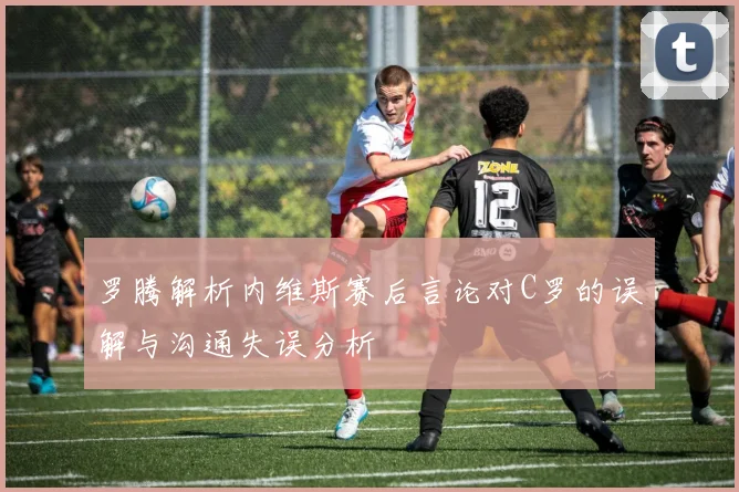 罗腾解析内维斯赛后言论对C罗的误解与沟通失误分析